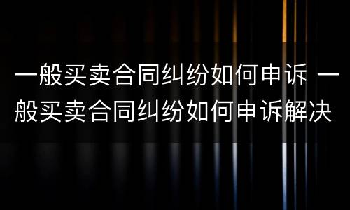 一般买卖合同纠纷如何申诉 一般买卖合同纠纷如何申诉解决