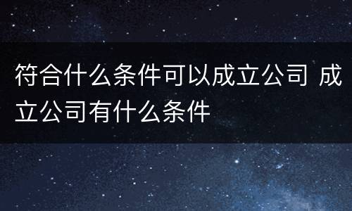 符合什么条件可以成立公司 成立公司有什么条件