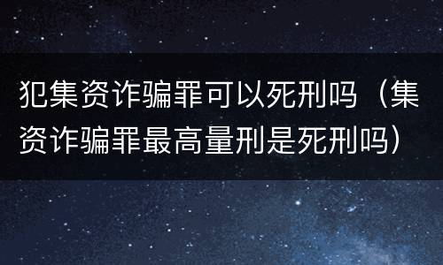 犯集资诈骗罪可以死刑吗（集资诈骗罪最高量刑是死刑吗）