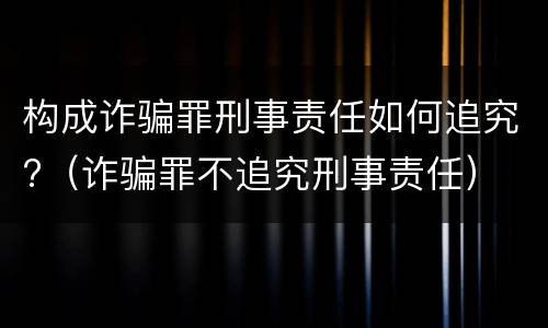 构成诈骗罪刑事责任如何追究?（诈骗罪不追究刑事责任）