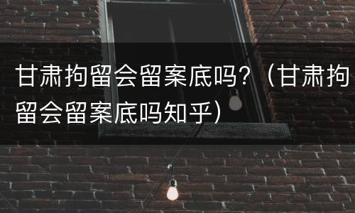 甘肃拘留会留案底吗?（甘肃拘留会留案底吗知乎）