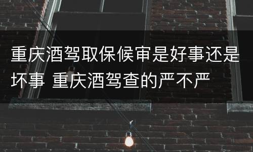 重庆酒驾取保候审是好事还是坏事 重庆酒驾查的严不严