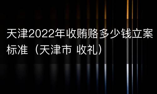 天津2022年收贿赂多少钱立案标准（天津市 收礼）