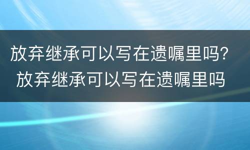 放弃继承可以写在遗嘱里吗？ 放弃继承可以写在遗嘱里吗