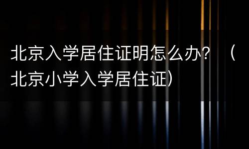 北京入学居住证明怎么办？（北京小学入学居住证）
