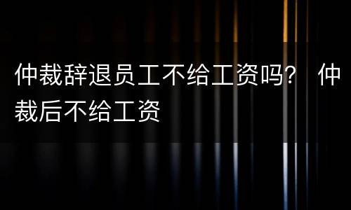 仲裁辞退员工不给工资吗？ 仲裁后不给工资