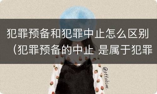 犯罪预备和犯罪中止怎么区别（犯罪预备的中止 是属于犯罪预备还是犯罪中止）