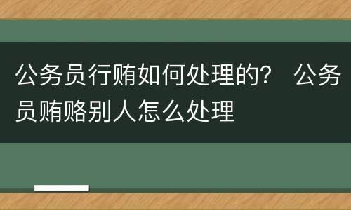 公务员行贿如何处理的？ 公务员贿赂别人怎么处理