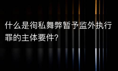什么是徇私舞弊暂予监外执行罪的主体要件？