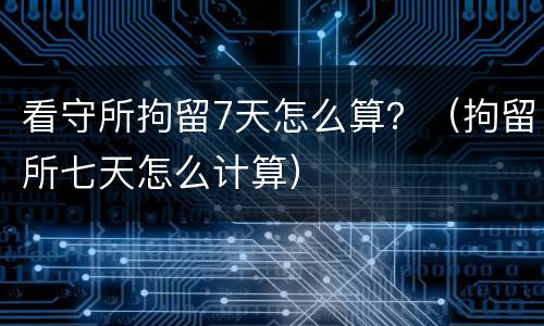 看守所拘留7天怎么算？（拘留所七天怎么计算）
