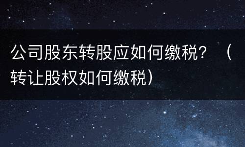 公司股东转股应如何缴税？（转让股权如何缴税）