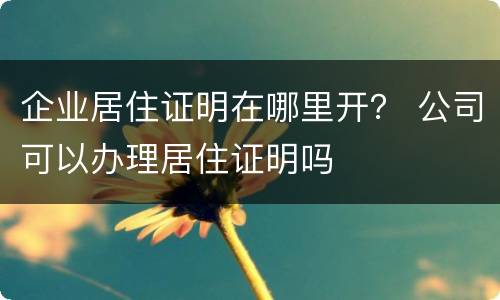 企业居住证明在哪里开？ 公司可以办理居住证明吗