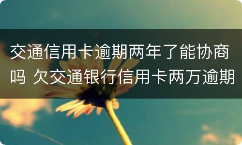 交通信用卡逾期两年了能协商吗 欠交通银行信用卡两万逾期两年会被起诉吗