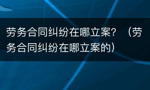 劳务合同纠纷在哪立案？（劳务合同纠纷在哪立案的）