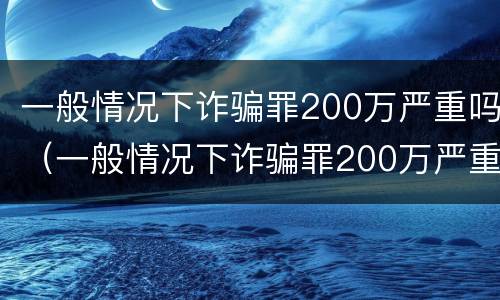 一般情况下诈骗罪200万严重吗（一般情况下诈骗罪200万严重吗判几年）