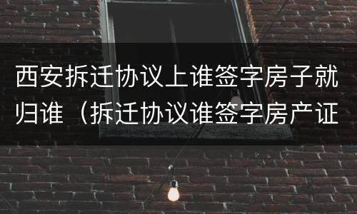西安拆迁协议上谁签字房子就归谁（拆迁协议谁签字房产证就是谁的名字吗）