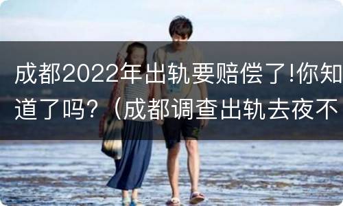 成都2022年出轨要赔偿了!你知道了吗?（成都调查出轨去夜不收调查可行）