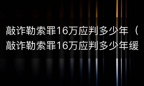 敲诈勒索罪16万应判多少年（敲诈勒索罪16万应判多少年缓刑）