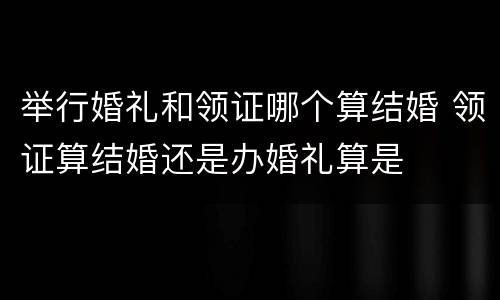 举行婚礼和领证哪个算结婚 领证算结婚还是办婚礼算是
