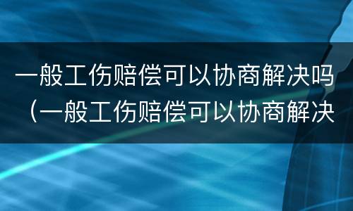一般工伤赔偿可以协商解决吗（一般工伤赔偿可以协商解决吗）
