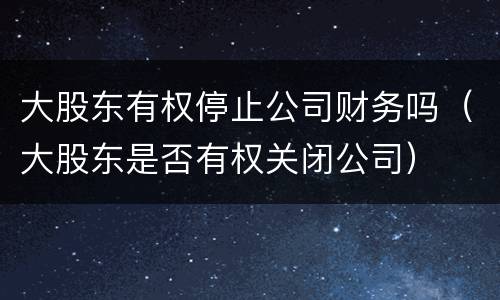 大股东有权停止公司财务吗（大股东是否有权关闭公司）