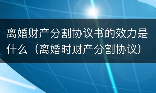 离婚财产分割协议书的效力是什么（离婚时财产分割协议）