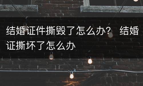 结婚证件撕毁了怎么办？ 结婚证撕坏了怎么办