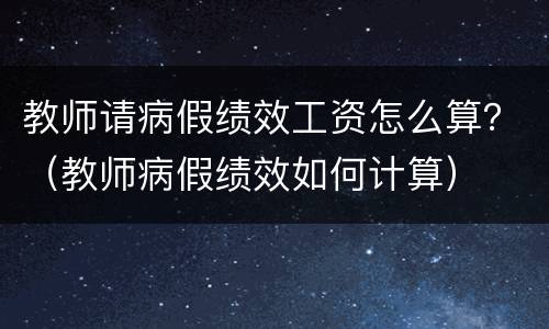教师请病假绩效工资怎么算？（教师病假绩效如何计算）