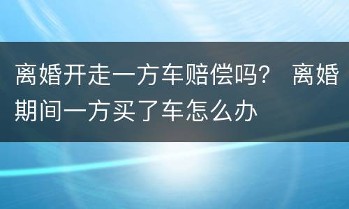 离婚开走一方车赔偿吗？ 离婚期间一方买了车怎么办
