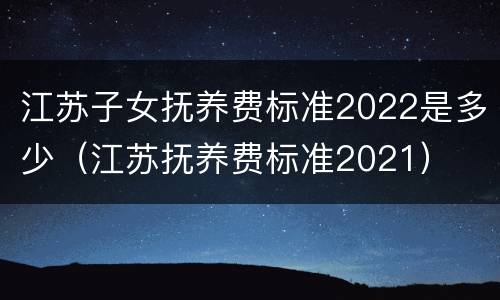 江苏子女抚养费标准2022是多少（江苏抚养费标准2021）