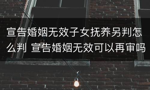 宣告婚姻无效子女抚养另判怎么判 宣告婚姻无效可以再审吗
