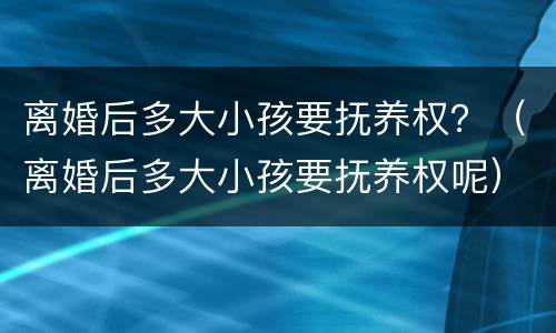 离婚后多大小孩要抚养权？（离婚后多大小孩要抚养权呢）