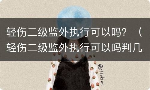 轻伤二级监外执行可以吗？（轻伤二级监外执行可以吗判几年）