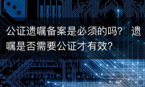 公证遗嘱备案是必须的吗？ 遗嘱是否需要公证才有效?