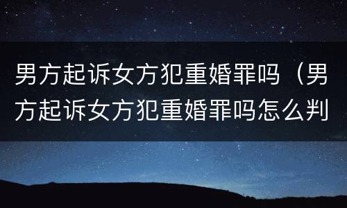 男方起诉女方犯重婚罪吗（男方起诉女方犯重婚罪吗怎么判）