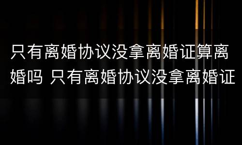 只有离婚协议没拿离婚证算离婚吗 只有离婚协议没拿离婚证算离婚吗