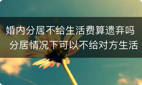 婚内分居不给生活费算遗弃吗 分居情况下可以不给对方生活费吗