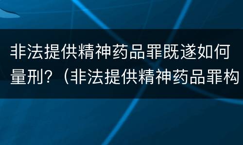 非法提供精神药品罪既遂如何量刑?（非法提供精神药品罪构成要件）