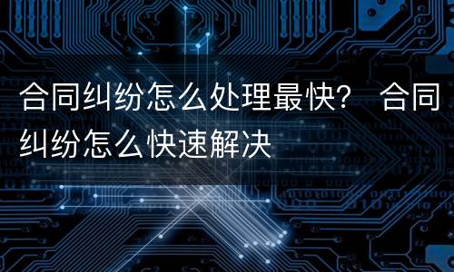 合同纠纷怎么处理最快？ 合同纠纷怎么快速解决