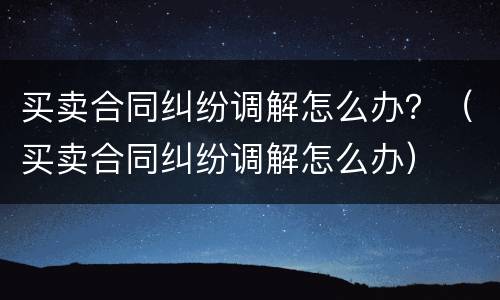 买卖合同纠纷调解怎么办？（买卖合同纠纷调解怎么办）