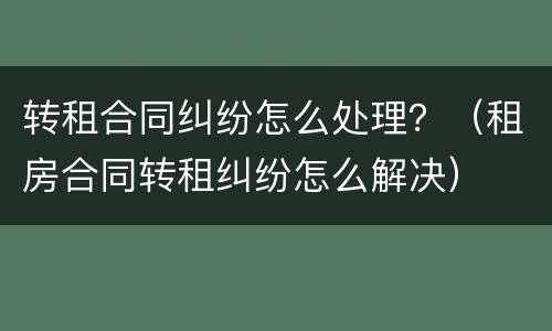 转租合同纠纷怎么处理？（租房合同转租纠纷怎么解决）