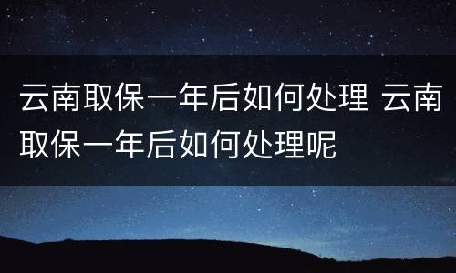 云南取保一年后如何处理 云南取保一年后如何处理呢