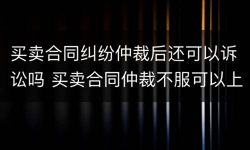 买卖合同纠纷仲裁后还可以诉讼吗 买卖合同仲裁不服可以上诉吗