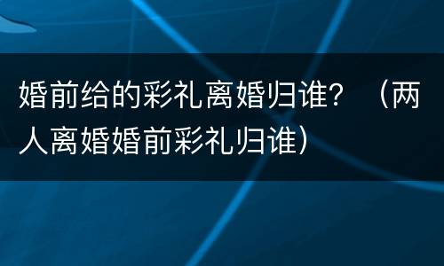 婚前给的彩礼离婚归谁？（两人离婚婚前彩礼归谁）