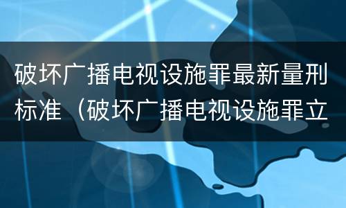 破坏广播电视设施罪最新量刑标准（破坏广播电视设施罪立案标准）