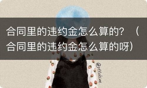 合同里的违约金怎么算的？（合同里的违约金怎么算的呀）