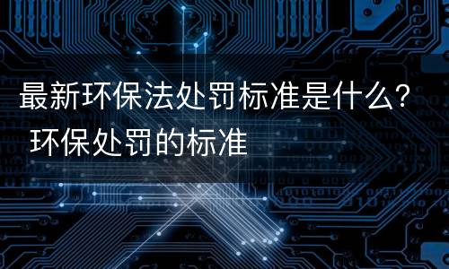 最新环保法处罚标准是什么？ 环保处罚的标准