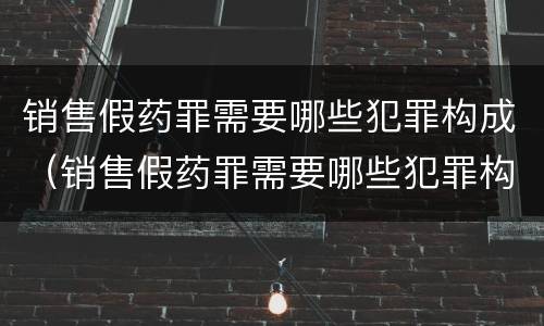 销售假药罪需要哪些犯罪构成(销售假药罪需要哪些犯罪构成)