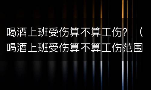 喝酒上班受伤算不算工伤？（喝酒上班受伤算不算工伤范围）