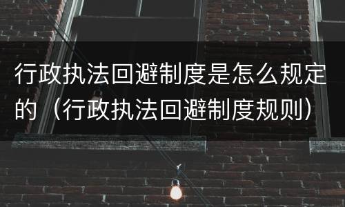 行政执法回避制度是怎么规定的（行政执法回避制度规则）